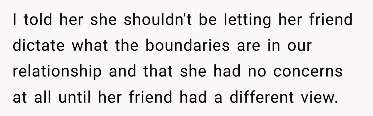 I told her she shouldn't be letting her friend dictate what the boundaries are in our relationship and that she had no concerns at all until her friend had a...