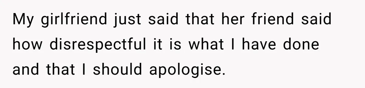 My girlfriend just said that her friend said how disrespectful it is what I have done and that I should apologise.