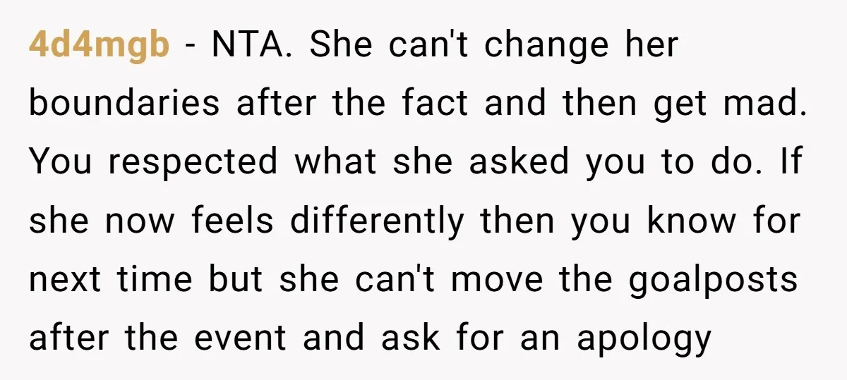 4d4mgb − NTA. She can't change her boundaries after the fact and then get mad. You respected what she asked you to do. If she now feels differently then you...
