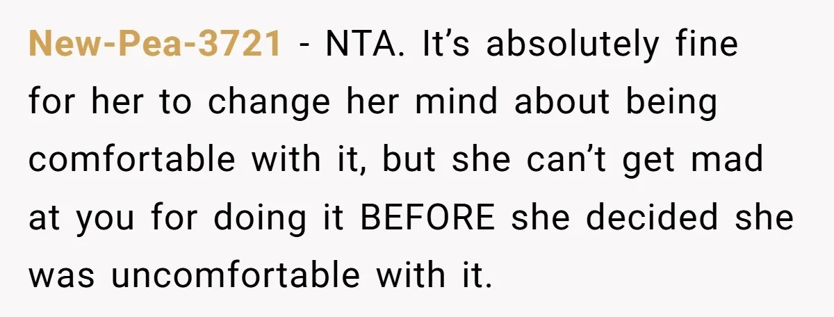 New-Pea-3721 − NTA. It’s absolutely fine for her to change her mind about being comfortable with it, but she can’t get mad at you for doing it BEFORE she decided...