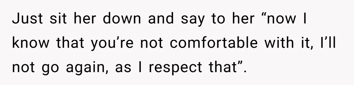 Just sit her down and say to her “now I know that you’re not comfortable with it, I’ll not go again, as I respect that”.