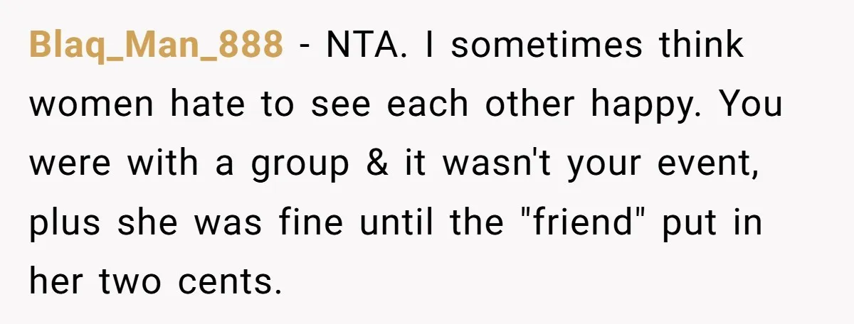 Blaq_Man_888 − NTA. I sometimes think women hate to see each other happy. You were with a group & it wasn't your event, plus she was fine until the "friend"...