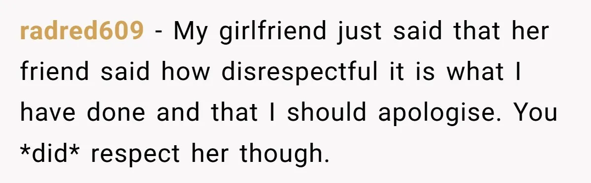radred609 − My girlfriend just said that her friend said how disrespectful it is what I have done and that I should apologise. You *did* respect her though.