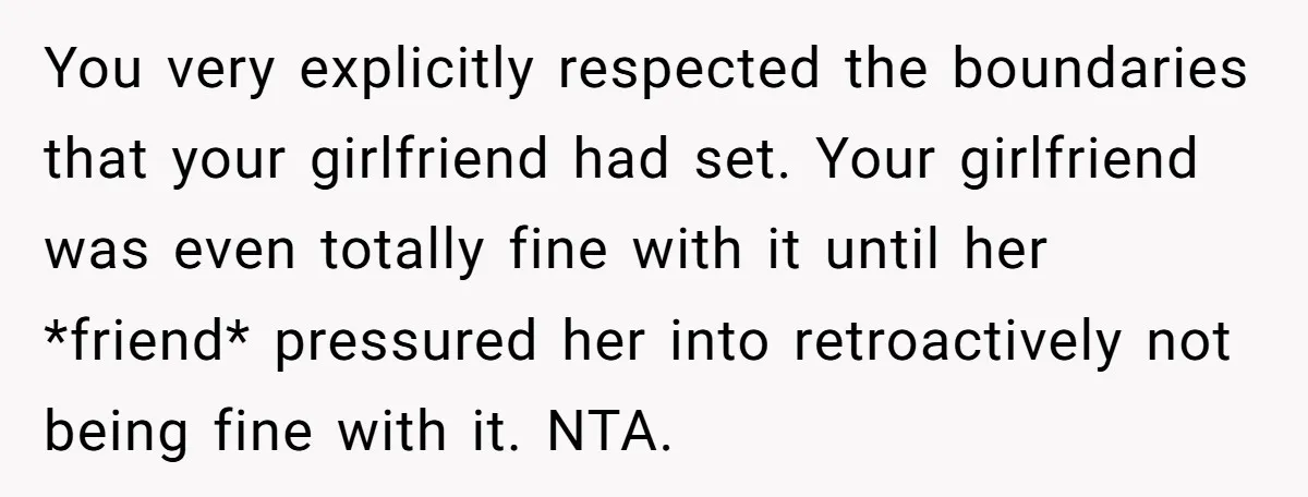 You very explicitly respected the boundaries that your girlfriend had set. Your girlfriend was even totally fine with it until her *friend* pressured her into retroactively not being fine with...