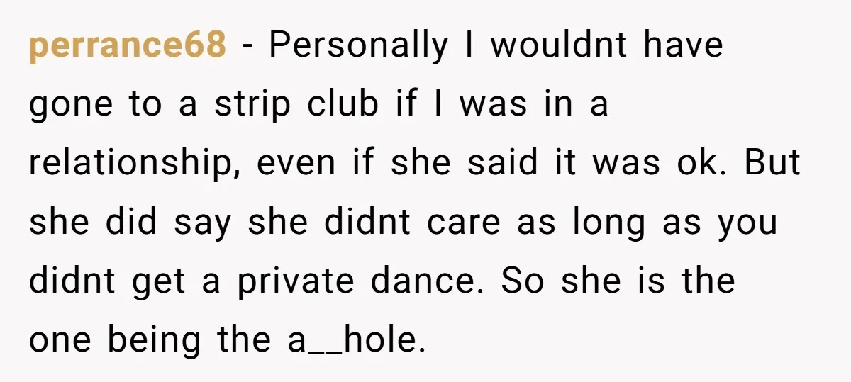 perrance68 − Personally I wouldnt have gone to a strip club if I was in a relationship, even if she said it was ok. But she did say she didnt...