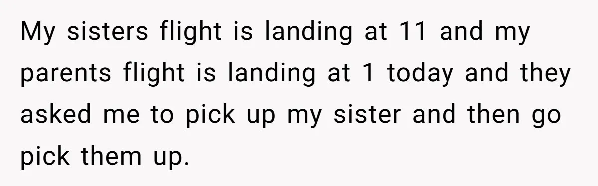 My sisters flight is landing at 11 and my parents flight is landing at 1 today and they asked me to pick up my sister and then go pick them...
