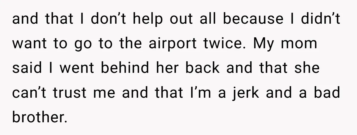 and that I don’t help out all because I didn’t want to go to the airport twice. My mom said I went behind her back and that she can’t trust...