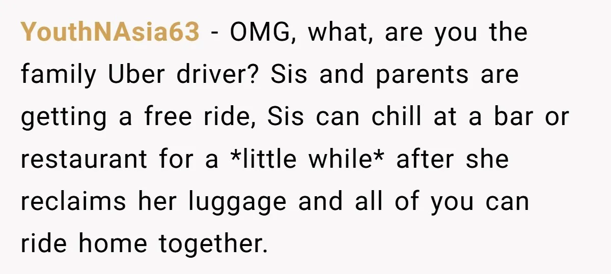 YouthNAsia63 − OMG, what, are you the family Uber driver? Sis and parents are getting a free ride, Sis can chill at a bar or restaurant for a *little while*...