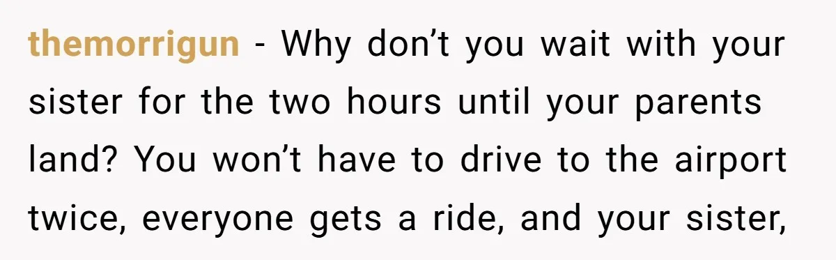 themorrigun − Why don’t you wait with your sister for the two hours until your parents land? You won’t have to drive to the airport twice, everyone gets a ride,...