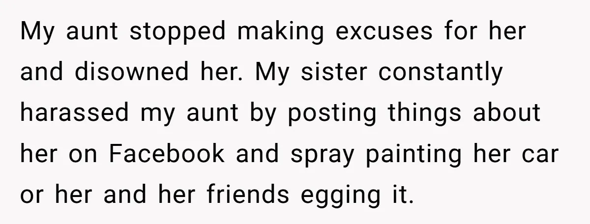 My aunt stopped making excuses for her and disowned her. My sister constantly harassed my aunt by posting things about her on Facebook and spray painting her car or her...