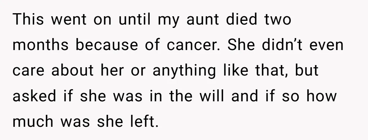 This went on until my aunt died two months because of cancer. She didn’t even care about her or anything like that, but asked if she was in the will...