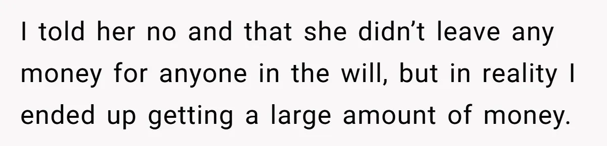 I told her no and that she didn’t leave any money for anyone in the will, but in reality I ended up getting a large amount of money.