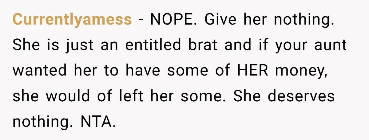 Currentlyamess − NOPE. Give her nothing. She is just an entitled brat and if your aunt wanted her to have some of HER money, she would of left her some....