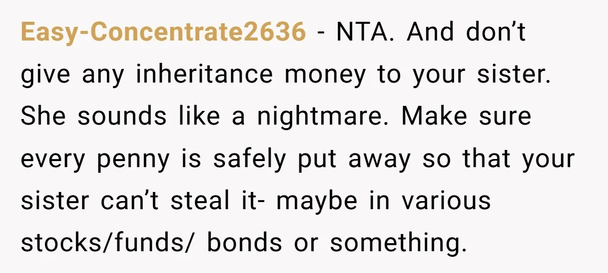 Easy-Concentrate2636 − NTA. And don’t give any inheritance money to your sister. She sounds like a nightmare. Make sure every penny is safely put away so that your sister can’t...