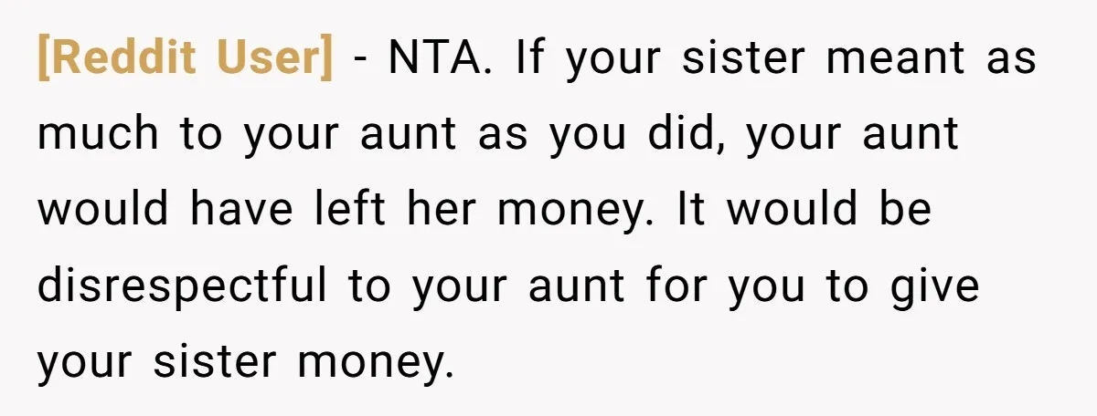 [Reddit User] − NTA. If your sister meant as much to your aunt as you did, your aunt would have left her money. It would be disrespectful to your aunt...