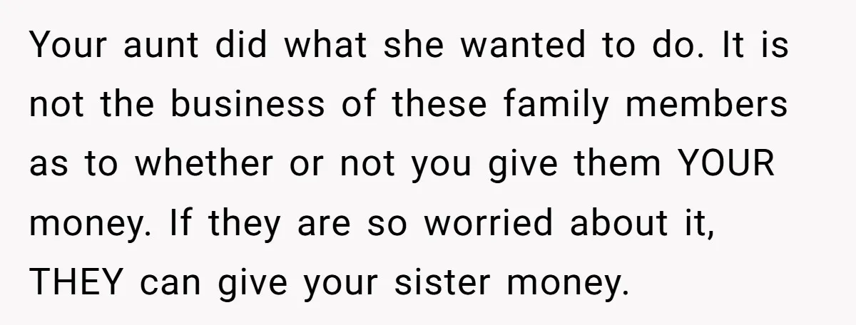 Your aunt did what she wanted to do. It is not the business of these family members as to whether or not you give them YOUR money. If they are...