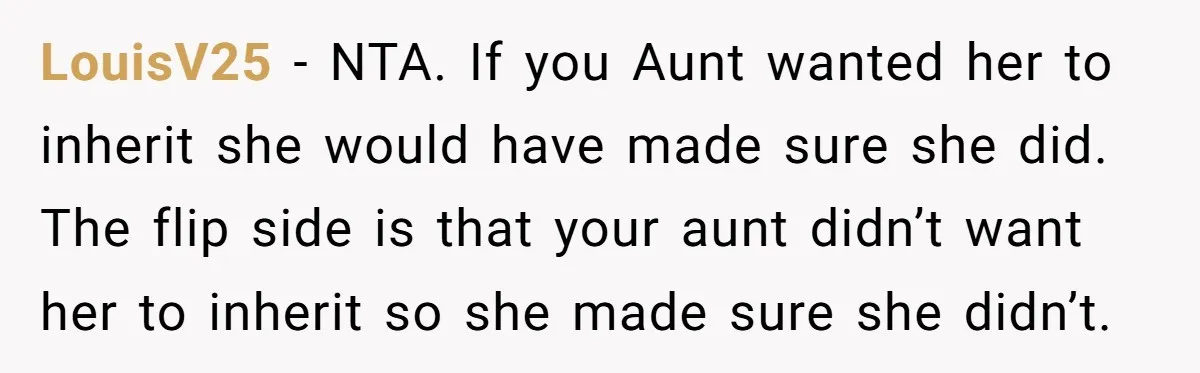 LouisV25 − NTA. If you Aunt wanted her to inherit she would have made sure she did. The flip side is that your aunt didn’t want her to inherit so...