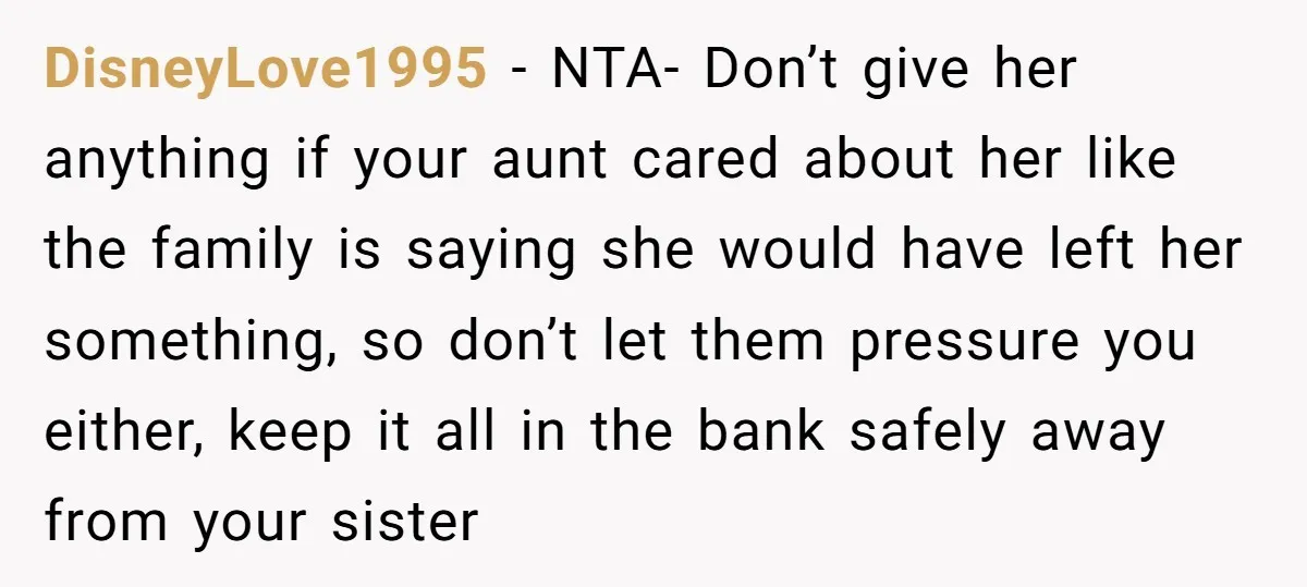 DisneyLove1995 − NTA- Don’t give her anything if your aunt cared about her like the family is saying she would have left her something, so don’t let them pressure you...