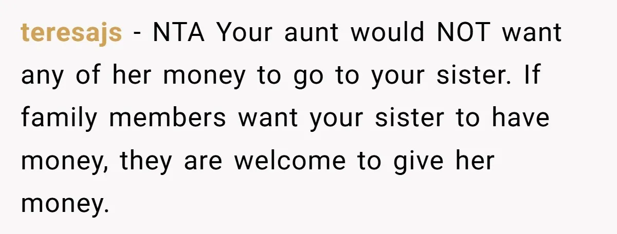 teresajs − NTA Your aunt would NOT want any of her money to go to your sister. If family members want your sister to have money, they are welcome to...