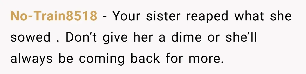 No-Train8518 − Your sister reaped what she sowed . Don’t give her a dime or she’ll always be coming back for more.