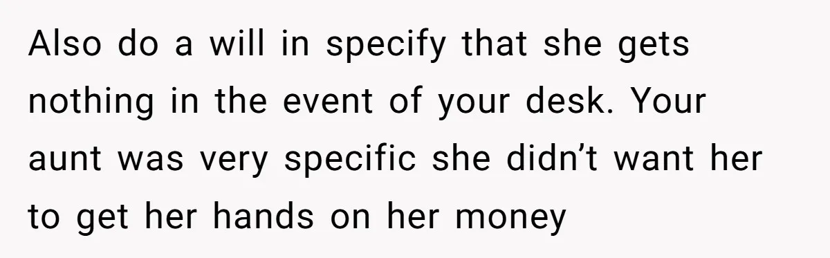 Also do a will in specify that she gets nothing in the event of your desk. Your aunt was very specific she didn’t want her to get her hands on...