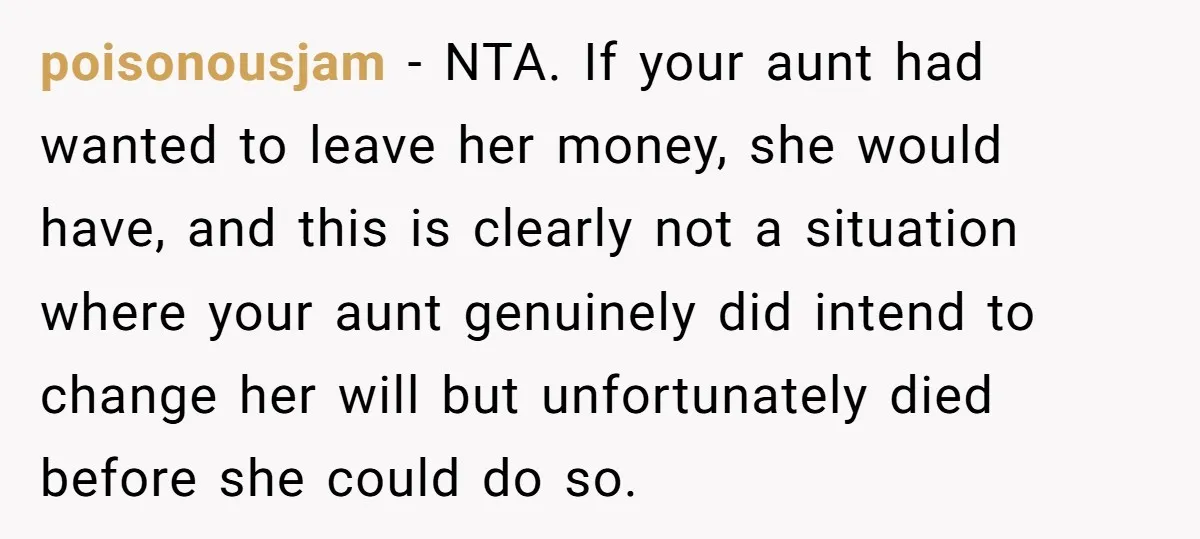 poisonousjam − NTA. If your aunt had wanted to leave her money, she would have, and this is clearly not a situation where your aunt genuinely did intend to change...