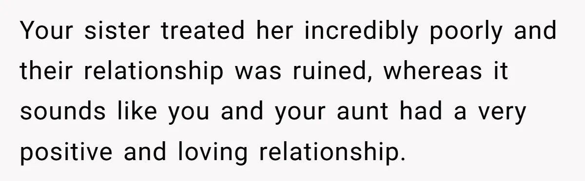 Your sister treated her incredibly poorly and their relationship was ruined, whereas it sounds like you and your aunt had a very positive and loving relationship.