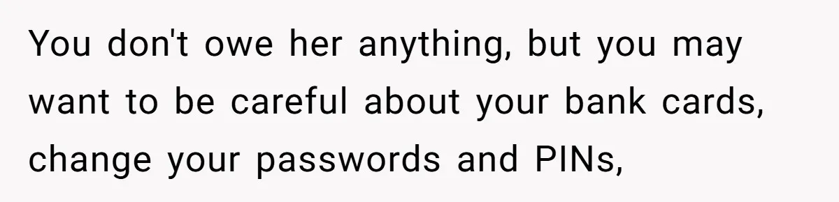 You don't owe her anything, but you may want to be careful about your bank cards, change your passwords and PINs,