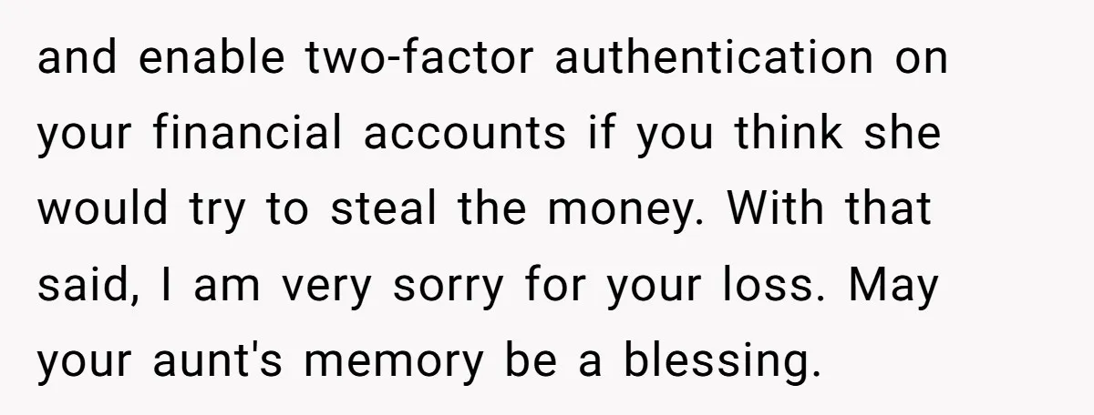 and enable two-factor authentication on your financial accounts if you think she would try to steal the money. With that said, I am very sorry for your loss. May your...