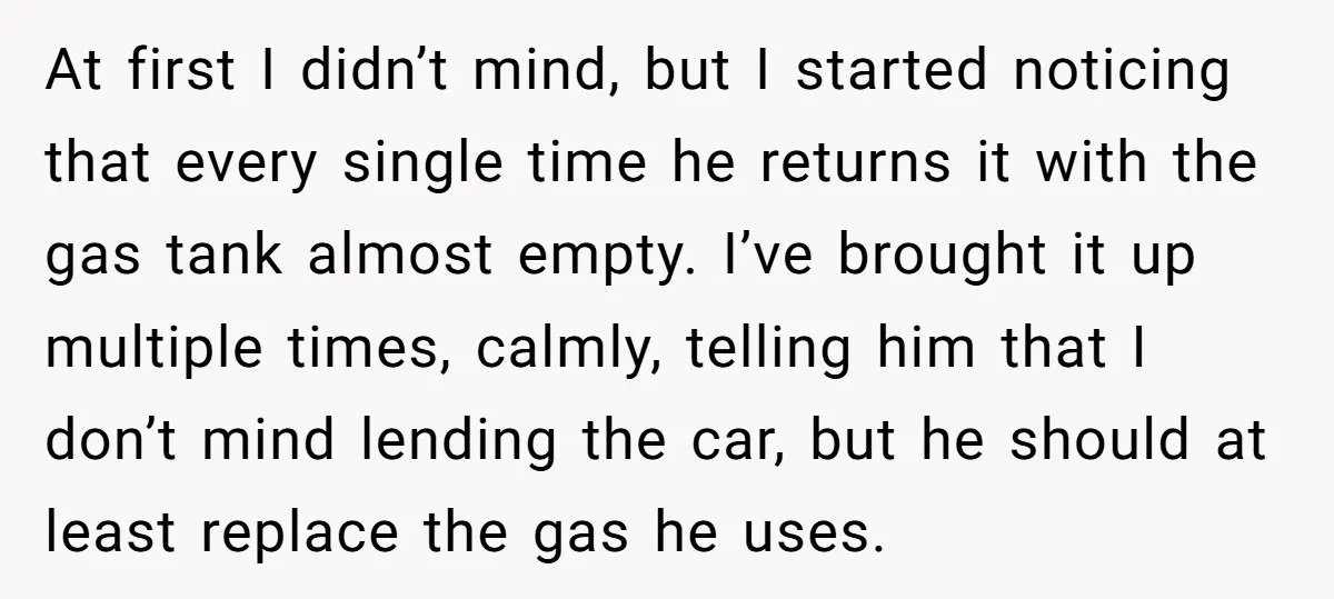 At first I didn’t mind, but I started noticing that every single time he returns it with the gas tank almost empty. I’ve brought it up multiple times, calmly, telling...