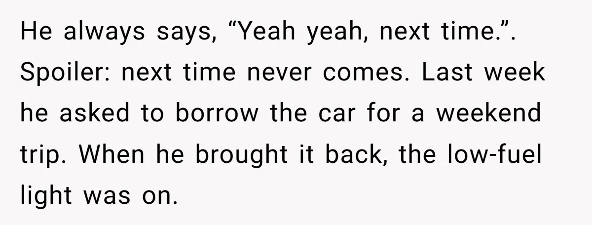 He always says, “Yeah yeah, next time.”. Spoiler: next time never comes. Last week he asked to borrow the car for a weekend trip. When he brought it back, the...