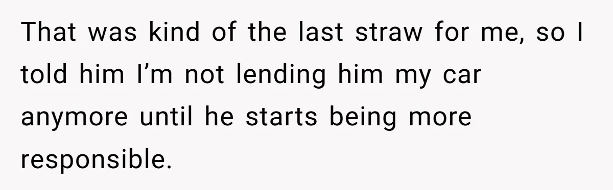 That was kind of the last straw for me, so I told him I’m not lending him my car anymore until he starts being more responsible.