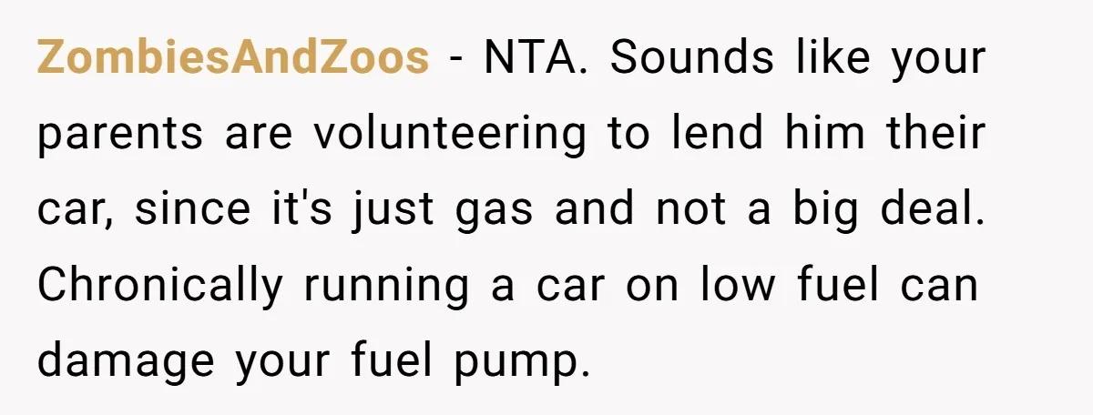 ZombiesAndZoos − NTA. Sounds like your parents are volunteering to lend him their car, since it's just gas and not a big deal. Chronically running a car on low fuel...