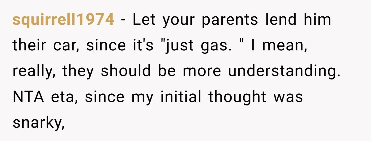 squirrell1974 − Let your parents lend him their car, since it's "just gas. " I mean, really, they should be more understanding. NTA eta, since my initial thought was snarky,