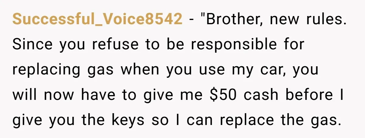 Successful_Voice8542 − "Brother, new rules. Since you refuse to be responsible for replacing gas when you use my car, you will now have to give me $50 cash before I...