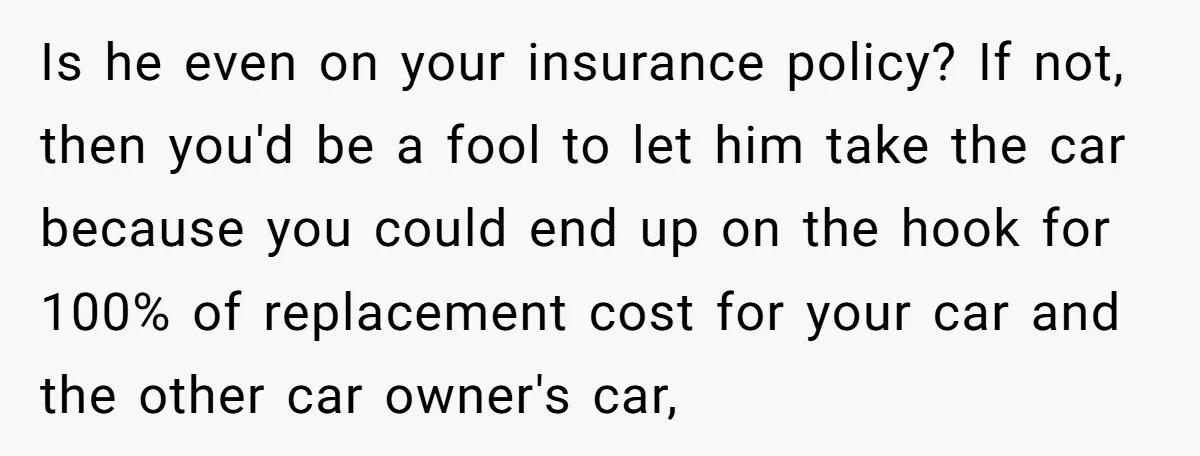 Is he even on your insurance policy? If not, then you'd be a fool to let him take the car because you could end up on the hook for 100%...