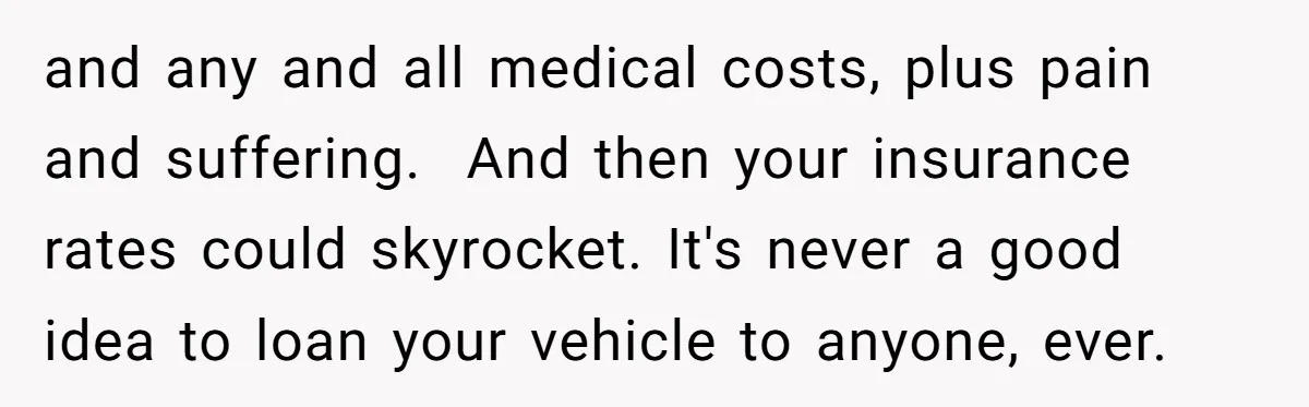 and any and all medical costs, plus pain and suffering. And then your insurance rates could skyrocket. It's never a good idea to loan your vehicle to anyone, ever.