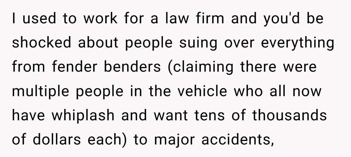 I used to work for a law firm and you'd be shocked about people suing over everything from fender benders (claiming there were multiple people in the vehicle who all...