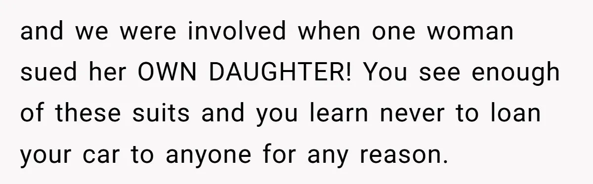and we were involved when one woman sued her OWN DAUGHTER! You see enough of these suits and you learn never to loan your car to anyone for any reason.