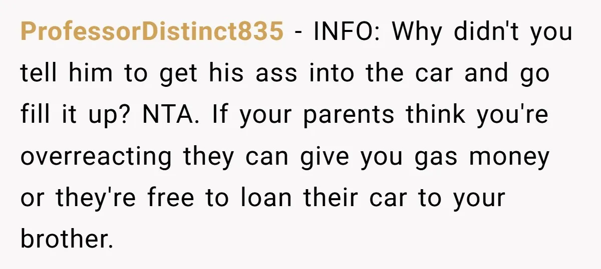 ProfessorDistinct835 − INFO: Why didn't you tell him to get his ass into the car and go fill it up? NTA. If your parents think you're overreacting they can give...