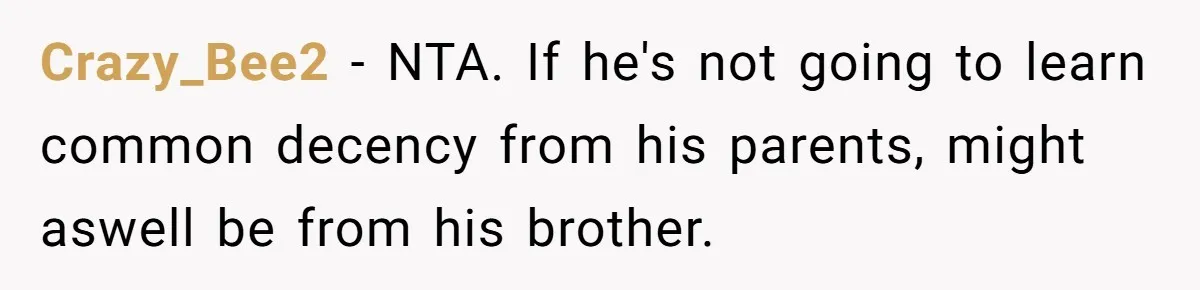 Crazy_Bee2 − NTA. If he's not going to learn common decency from his parents, might aswell be from his brother.