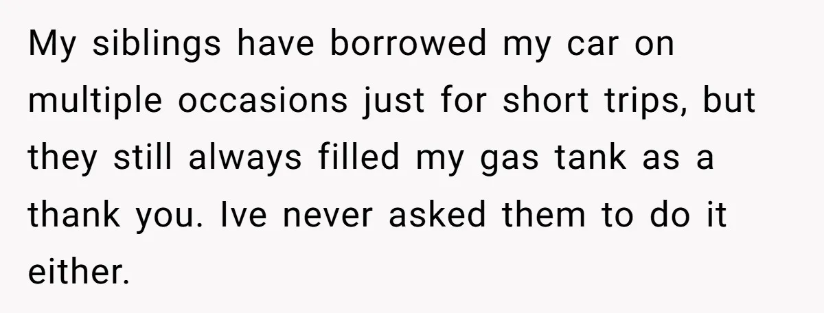 My siblings have borrowed my car on multiple occasions just for short trips, but they still always filled my gas tank as a thank you. Ive never asked them to...