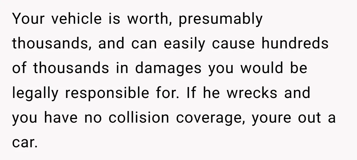 Your vehicle is worth, presumably thousands, and can easily cause hundreds of thousands in damages you would be legally responsible for. If he wrecks and you have no collision coverage,...