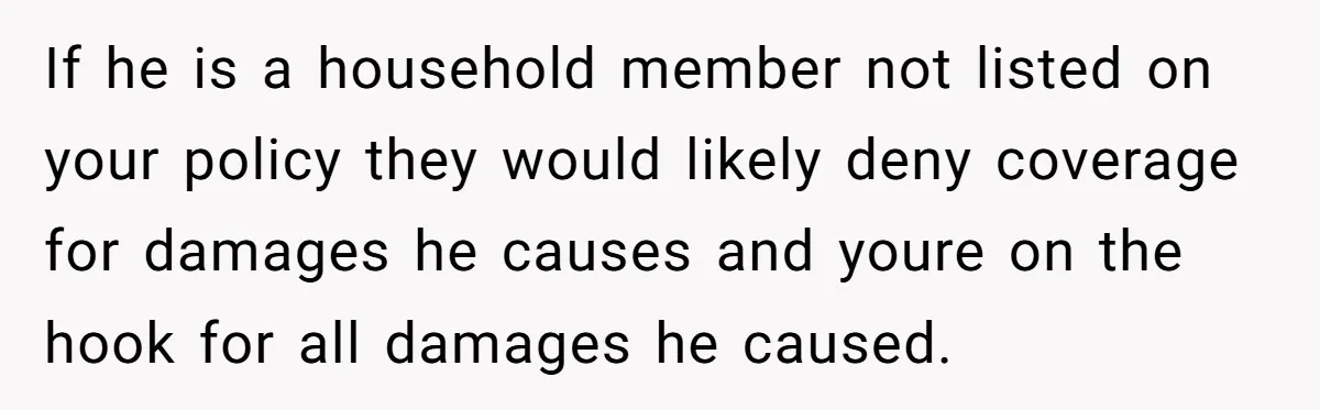 If he is a household member not listed on your policy they would likely deny coverage for damages he causes and youre on the hook for all damages he caused.