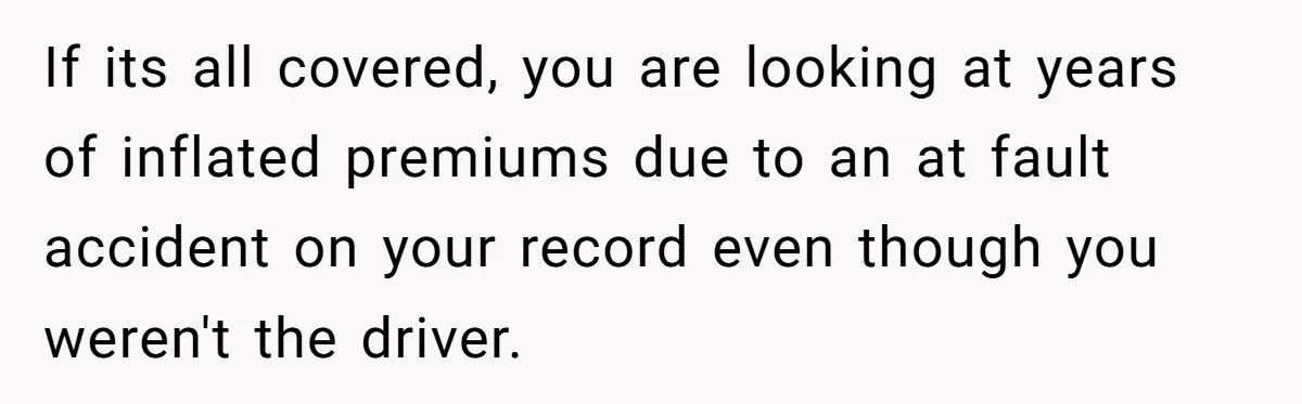 If its all covered, you are looking at years of inflated premiums due to an at fault accident on your record even though you weren't the driver.