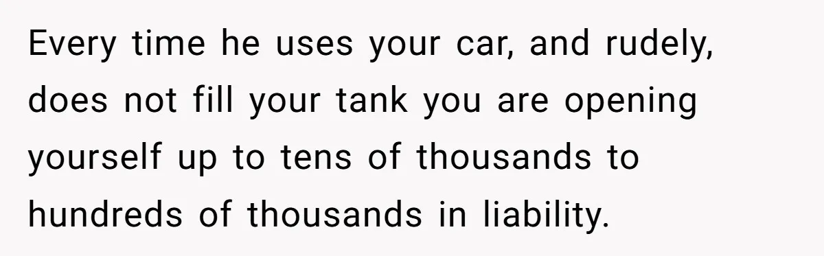Every time he uses your car, and rudely, does not fill your tank you are opening yourself up to tens of thousands to hundreds of thousands in liability.