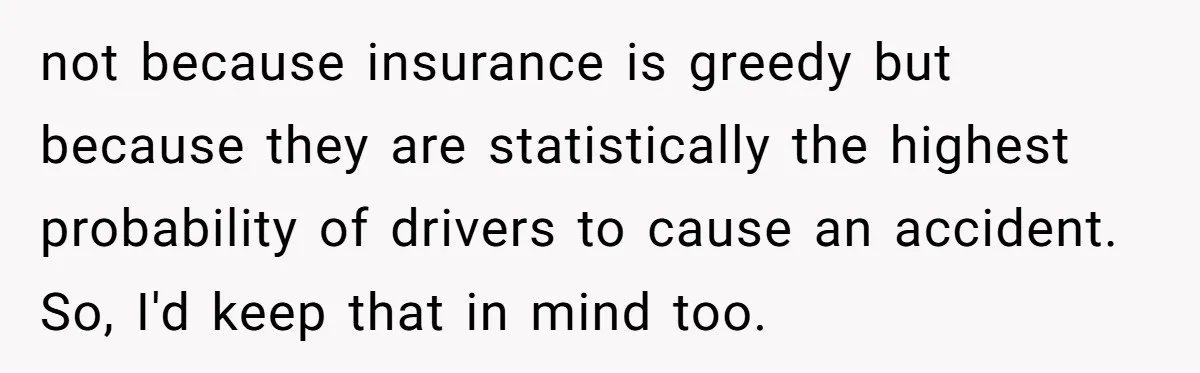 not because insurance is greedy but because they are statistically the highest probability of drivers to cause an accident. So, I'd keep that in mind too.