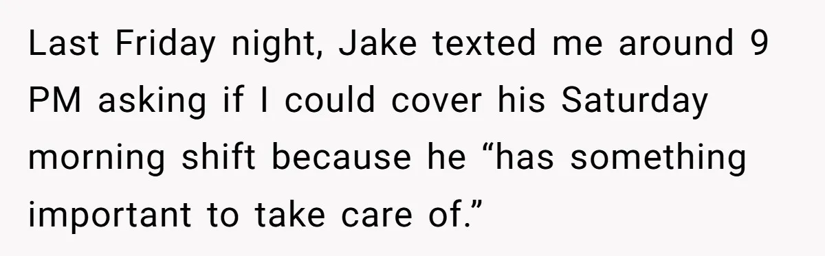 Last Friday night, Jake texted me around 9 PM asking if I could cover his Saturday morning shift because he “has something important to take care of.”