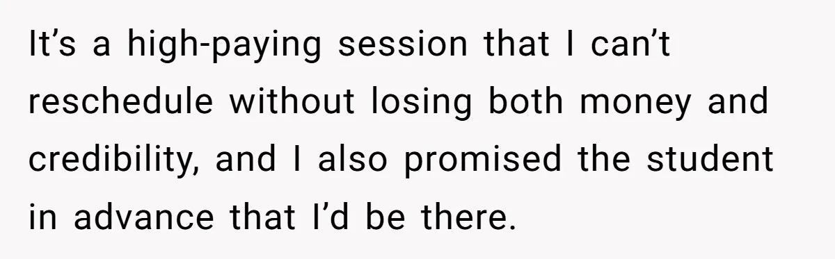 It’s a high-paying session that I can’t reschedule without losing both money and credibility, and I also promised the student in advance that I’d be there.