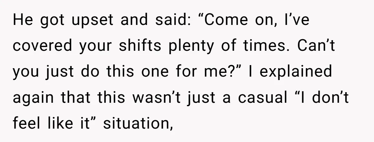 He got upset and said: “Come on, I’ve covered your shifts plenty of times. Can’t you just do this one for me?” I explained again that this wasn’t just a...
